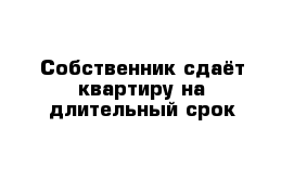 Собственник сдаёт квартиру на длительный срок